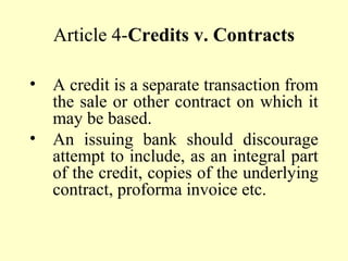 Article 4-Credits v. Contracts
• A credit is a separate transaction from
the sale or other contract on which it
may be based.
• An issuing bank should discourage
attempt to include, as an integral part
of the credit, copies of the underlying
contract, proforma invoice etc.
 