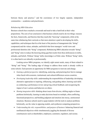between theory and practice,” and the coexistence of two largely separate, independent
communities –- academics and practitioners.

Rebalancing MBA Education
Business schools have reached a crossroads and need to take a hard look at their value
propositions. The core of our conclusion is that business schools need to do two things: reassess
the facts, frameworks, and theories that they teach (the “knowing” component), while at the
same time rebalancing their curricula so that more attention is paid to developing the skills,
capabilities, and techniques that lie at the heart of the practice of management (the “doing”
component) and the values, attitudes, and beliefs that form managers’ world views and
professional identities (the “being” component). Rebalancing MBA education towards “doing”
and “being” aims to reduce the knowing-doing gap that results from these deficiencies in skills,
attitudes, and beliefs. Without “doing” skills, knowledge is of little value. Without “being” skills,
it is often hard to act ethically or professionally.
Looking across MBA programs, we identify eight unmet needs, many of them related to
“doing” and “being.” The leading edge of change to address these needs is already visible at
some schools. Each presents an opportunity for MBA programs to innovate and change.


Gaining a global perspective: identifying, analyzing, and practicing how best to manage
when faced with economic, institutional, and cultural differences across countries.



Developing leadership skills: understanding the responsibilities of leadership; developing
alternative approaches to inspiring, influencing, and guiding others; learning such skills
as conducting a performance review and giving critical feedback; and recognizing the
impact of one’s actions and behaviors on others.



Honing integration skills: thinking about issues from diverse, shifting angles to frame
problems holistically; learning to make decisions based on multiple, often conflicting,
functional perspectives; and building judgment and intuition into messy, unstructured
situations. Business schools need to equip students with the tools to analyze problems
holistically, see the value in opposing models, and synthesize competing perspectives.



Understanding the role, responsibilities, and purpose of business: balancing financial and
nonfinancial objectives while simultaneously juggling the demands of diverse
constituencies such as shareholders, employees, customers, regulators, and society.
2 

 

 