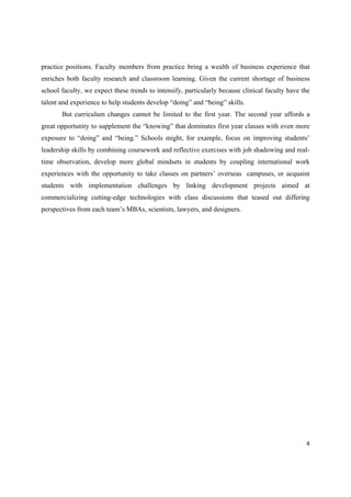 practice positions. Faculty members from practice bring a wealth of business experience that
enriches both faculty research and classroom learning. Given the current shortage of business
school faculty, we expect these trends to intensify, particularly because clinical faculty have the
talent and experience to help students develop “doing” and “being” skills.
But curriculum changes cannot be limited to the first year. The second year affords a
great opportunity to supplement the “knowing” that dominates first year classes with even more
exposure to “doing” and “being.” Schools might, for example, focus on improving students’
leadership skills by combining coursework and reflective exercises with job shadowing and realtime observation, develop more global mindsets in students by coupling international work
experiences with the opportunity to take classes on partners’ overseas campuses, or acquaint
students with implementation challenges by linking development projects aimed at
commercializing cutting-edge technologies with class discussions that teased out differing
perspectives from each team’s MBAs, scientists, lawyers, and designers.

4 
 

 