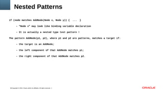 Copyright © 2016, Oracle and/or its affiliates. All rights reserved.11
Nested Patterns
if (node matches AddNode(Node x, Node y)) { ... }
- “Node x” may look like binding variable declaration
- It is actually a nested type test pattern !
The pattern AddNode(p1, p2), where p1 and p2 are patterns, matches a target if:
- the target is an AddNode;
- the left component of that AddNode matches p1;
- the right component of that AddNode matches p2.
 