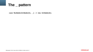 Copyright © 2016, Oracle and/or its affiliates. All rights reserved.16
The _ pattern
case MulNode(IntNode(0), _) -> new IntNode(0);
 