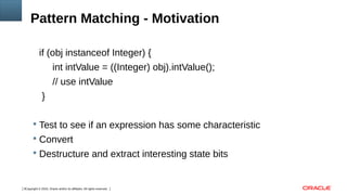 Copyright © 2016, Oracle and/or its affiliates. All rights reserved.3
Pattern Matching - Motivation
if (obj instanceof Integer) {
int intValue = ((Integer) obj).intValue();
// use intValue
}
 Test to see if an expression has some characteristic
 Convert
 Destructure and extract interesting state bits
 