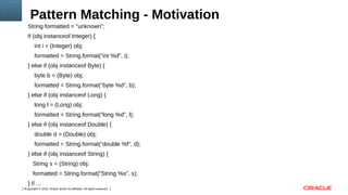 Copyright © 2016, Oracle and/or its affiliates. All rights reserved.4
Pattern Matching - Motivation
String formatted = "unknown";
if (obj instanceof Integer) {
int i = (Integer) obj;
formatted = String.format("int %d", i);
} else if (obj instanceof Byte) {
byte b = (Byte) obj;
formatted = String.format("byte %d", b);
} else if (obj instanceof Long) {
long l = (Long) obj;
formatted = String.format("long %d", l);
} else if (obj instanceof Double) {
double d = (Double) obj;
formatted = String.format(“double %f", d);
} else if (obj instanceof String) {
String s = (String) obj;
formatted = String.format("String %s", s);
} // ...
 