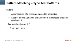 Copyright © 2016, Oracle and/or its affiliates. All rights reserved.5
Pattern Matching – Type Test Patterns
 Pattern
– A combination of a predicate applied to a target &
– A set of binding variables extracted from the target if predicate
applies to it.
if (x matches Integer i) {
// can use i here
}
 