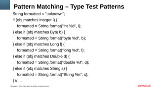 Copyright © 2016, Oracle and/or its affiliates. All rights reserved.6
Pattern Matching – Type Test Patterns
String formatted = "unknown";
if (obj matches Integer i) {
formatted = String.format("int %d", i);
} else if (obj matches Byte b) {
formatted = String.format("byte %d", b);
} else if (obj matches Long l) {
formatted = String.format("long %d", l);
} else if (obj matches Double d) {
formatted = String.format(“double %f", d);
} else if (obj matches String s) {
formatted = String.format("String %s", s);
} // ...
 