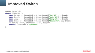 Copyright © 2016, Oracle and/or its affiliates. All rights reserved.7
Improved Switch
String formatted;
switch (constant) {
case Integer i: formatted = String.format("int %d", i); break;
case Byte b: formatted = String.format(“byte %d",b); break;
case Long l: formatted = String.format(“long %d",l); break;
case Double d: formatted = String.format(“double %f", d); break;
// String, Short, Character, Float, Boolean
default: formatted = "unknown";
}
 