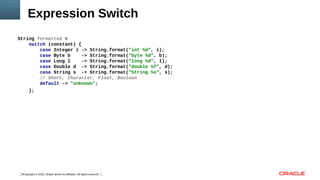 Copyright © 2016, Oracle and/or its affiliates. All rights reserved.8
Expression Switch
String formatted =
switch (constant) {
case Integer i -> String.format("int %d", i);
case Byte b -> String.format(“byte %d", b);
case Long l -> String.format(“long %d", l);
case Double d -> String.format(“double %f", d);
case String s -> String.format("String %s", s);
// Short, Character, Float, Boolean
default -> "unknown";
};
 