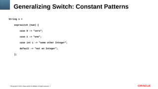 Copyright © 2016, Oracle and/or its affiliates. All rights reserved.9
Generalizing Switch: Constant Patterns
String s =
exprswitch (num) {
case 0 -> "zero";
case 1 -> "one";
case int i -> "some other Integer";
default -> "not an Integer";
};
 