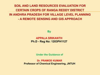 SOIL AND LAND RESOURCES EVALUATION FOR
CERTAIN CROPS OF RANGA REDDY DISTRICT
IN ANDHRA PRADESH FOR VILLAGE LEVEL PLANNING
- A REMOTE SENSING AND GIS APPROACH
By
APPALA SRIKANTH
Ph.D - Reg No: 1203PH1127
Under the Guidance of
Dr. PRAMOD KUMAR
Professor of Chemical Engineering, JNTUH
 