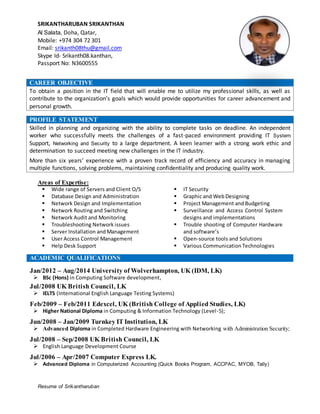 Resume of Srikantharuban
SRIKANTHARUBAN SRIKANTHAN
Al Salata, Doha, Qatar,
Mobile: +974 304 72 301
Email: srikanth08thu@gmail.com
Skype Id- Srikanth08.kanthan,
Passport No: N3600555
PROFILE STATEMENT
Skilled in planning and organizing with the ability to complete tasks on deadline. An independent
worker who successfully meets the challenges of a fast-paced environment providing IT System
Support, Networking and Security to a large department. A keen learner with a strong work ethic and
determination to succeed meeting new challenges in the IT industry.
More than six years’ experience with a proven track record of efficiency and accuracy in managing
multiple functions, solving problems, maintaining confidentiality and producing quality work.
Areas of Expertise:
 Wide range of Servers and Client O/S
 Database Design and Administration
 Network Design and Implementation
 Network Routing and Switching
 Network Audit and Monitoring
 Troubleshooting Network issues
 Server Installation and Management
 User Access Control Management
 Help Desk Support
 IT Security
 Graphic and Web Designing
 Project Management and Budgeting
 Surveillance and Access Control System
designs and implementations
 Trouble shooting of Computer Hardware
and software’s
 Open-source tools and Solutions
 Various Communication Technologies
ACADEMIC QUALIFICATIONS
Jan/2012 – Aug/2014 University of Wolverhampton, UK (IDM, LK)
 BSc (Hons) in Computing Software development,
Jul/2008 UK British Council, LK
 IELTS (International English Language Testing Systems)
Feb/2009 – Feb/2011 Edexcel, UK (British College of Applied Studies, LK)
 Higher National Diploma in Computing & Information Technology (Level-5);
Jun/2008 – Jan/2009 Turnkey IT Institution, LK
 Advanced Diploma in Completed Hardware Engineering with Networking with Administration Security;
Jul/2008 – Sep/2008 UK British Council, LK
 English Language Development Course
Jul/2006 – Apr/2007 Computer Express LK.
 Advanced Diploma in Computerized Accounting (Quick Books Program, ACCPAC, MYOB, Tally)
CAREER OBJECTIVE
To obtain a position in the IT field that will enable me to utilize my professional skills, as well as
contribute to the organization’s goals which would provide opportunities for career advancement and
personal growth.
 