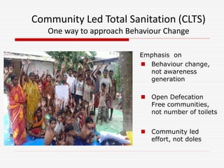 Emphasis on
 Behaviour change,
not awareness
generation
 Open Defecation
Free communities,
not number of toilets
 Community led
effort, not doles
Community Led Total Sanitation (CLTS)
One way to approach Behaviour Change
 