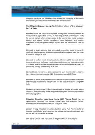 Project Management National Conference 2011                                         PMI India



                 analyzing the clinical risk dependency the Impact and probability of occurrence
                 should satisfy the inequalities mentioned in the above equation.


                 Risk Mitigation Exposure during the clinical trail phases of drug discovery
                 by PLM Tools:


                 We need to shift the corporate compliance strategy from reactive processes to
                 more proactive approaches, seeking to meet all published guidelines (like FDA)
                 for current markets where drug is going to be commercially made available.
                 Monitor and assess product compliance more frequently, and monitor
                 compliance during the product design process with the collaboration Tools of
                 PLM.


                 We need to begin gathering data on product composition levels for currently
                 restricted substances and developing product-level compliance data for those
                 substances using PLM tools.


                 We need to perform mock clinical audits to determine ability to meet clinical
                 documentation and verification needs. Also need to address potential errors in
                 compliance analysis and variability in supply chain content reporting accuracy by
                 periodically auditing content using PLM Tools.


                 We need to develop common best practices that span departmental boundaries
                 (at a minimum) across the global R&D Organizations using PLM Tools.


                 We need to ensure that compliance documentation from suppliers is captured
                 and managed in association with products and the product structures using PLM
                 tools.


                 Finally acquire appropriate PLM and specialty tools to develop a common source
                 of product data and to help enable engineers to design for compliance across the
                 different geographies.


                 Mitigation Simulation Algorithms (using PLM Pharma Tools) can be
                 developed for computing Cost Benefit Factors (CBF), Time to Market Factors,
                 Patent Factors and Compliance Factors using PLM Tools.


                 We can develop mitigation simulation algorithm (using PLM Pharma tools) for
                 this cost benefit factor which describes the relative cost benefit associated with
                 the risk and can be defined as follows:


                 CBF (R) for Clinical Trails = (1- (Cost of Mitigation/Amount on stake))*10


13|P a g e
 Application of Select Tools of Psychology for Effective Project Management
 