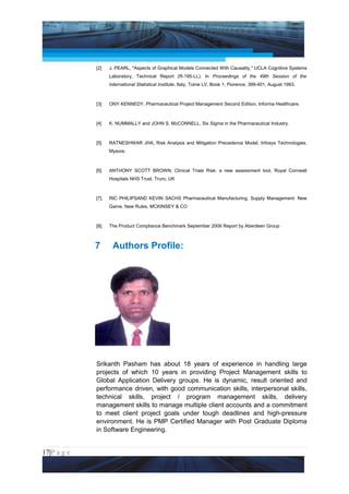 Project Management National Conference 2011                                                           PMI India




                 [2]    J. PEARL, "Aspects of Graphical Models Connected With Causality," UCLA Cognitive Systems
                        Laboratory, Technical Report (R-195-LL). In Proceedings of the 49th Session of the
                        International Statistical Institute, Italy, Tome LV, Book 1, Florence, 399-401, August 1993.



                 [3]    ONY KENNEDY, Pharmaceutical Project Management Second Edition, Informa Healthcare.



                 [4]    K. NUMMALLY and JOHN S. McCONNELL, Six Sigma in the Pharmaceutical Industry.



                 [5]    RATNESHWAR JHA, Risk Analysis and Mitigation Precedence Model, Infosys Technologies,
                        Mysore.



                 [6]    ANTHONY SCOTT BROWN, Clinical Trials Risk: a new assessment tool, Royal Cornwall
                        Hospitals NHS Trust, Truro, UK



                 [7].   RIC PHILIPSAND KEVIN SACHS Pharmaceutical Manufacturing, Supply Management: New
                        Game, New Rules, MCKINSEY & CO



                 [8].   The Product Compliance Benchmark September 2006 Report by Aberdeen Group



                 7       Authors Profile:




                 Srikanth Pasham has about 18 years of experience in handling large
                 projects of which 10 years in providing Project Management skills to
                 Global Application Delivery groups. He is dynamic, result oriented and
                 performance driven, with good communication skills, interpersonal skills,
                 technical skills, project / program management skills, delivery
                 management skills to manage multiple client accounts and a commitment
                 to meet client project goals under tough deadlines and high-pressure
                 environment. He is PMP Certified Manager with Post Graduate Diploma
                 in Software Engineering.


17|P a g e
 Application of Select Tools of Psychology for Effective Project Management
 