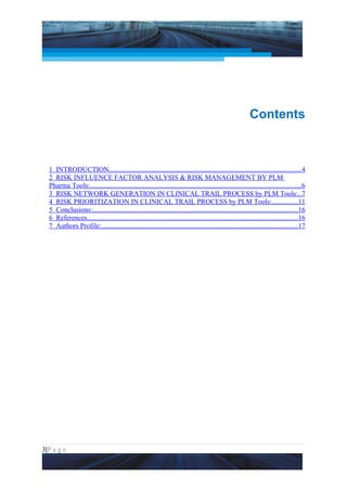 Project Management National Conference 2011                                                                        PMI India




                                                                                                          Contents



  1 INTRODUCTION..............................................................................................................4
  2 RISK INFLUENCE FACTOR ANALYSIS & RISK MANAGEMENT BY PLM
  Pharma Tools:........................................................................................................................6
  3 RISK NETWORK GENERATION IN CLINICAL TRAIL PROCESS by PLM Tools:..7
  4 RISK PRIORITIZATION IN CLINICAL TRAIL PROCESS by PLM Tools:...............11
  5 Conclusions:.....................................................................................................................16
  6 References........................................................................................................................16
  7 Authors Profile:................................................................................................................17




3|P a g e
 Application of Select Tools of Psychology for Effective Project Management
 