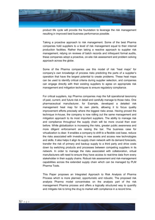 Project Management National Conference 2011                                           PMI India



                 product life cycle will provide the foundation to leverage the risk management
                 resulting in improved best business performance possible.


                 Taking a proactive approach to risk management. Some of the best Pharma
                 companies hold suppliers to a level of risk management equal to their internal
                 production facilities. Rather than taking a reactive approach to supplier risk
                 management, relying on reviews of batch records and infrequent formal audits,
                 these companies adopt a proactive, on-site risk assessment and problem solving
                 approach across the globe.


                 Some of the Pharma companies use this model of risk “heat maps” for
                 company’s own knowledge of process risks predicting the parts of a supplier’s
                 operation that have the largest potential to create problems. These heat maps
                 can be used to identify critical criteria during supplier selection, and companies
                 can engage directly with their existing suppliers to agree on appropriate risk
                 management and mitigation techniques to ensure regulatory compliance.


                 For critical suppliers, top Pharma companies map the full operational taxonomy
                 of past, current, and future risk in detail and carefully manage to those risks. One
                 pharmaceutical manufacturer, for Example, developed a detailed risk
                 management heat map for its own plants, allowing it to focus quality
                 improvement efforts precisely where the biggest risks arose. Having proved the
                 technique in-house, the company is now rolling out the same management and
                 mitigation approach to its most important suppliers. The ability to manage risk
                 and compliance throughout the supply chain will be more crucial than ever
                 before. While globalization is increasing the risks, greater public awareness and
                 more diligent enforcement are raising the bar. The business case for
                 virtualization is clear. It enables a company to shift to a flexible cost base, reduce
                 the risks associated with investing in new assets and access new technologies
                 and skills. It also helps it align its supply chain network with its demand forecasts,
                 transfer the risk of primary and backup supply to a third party and drive costs
                 down by switching products and processes between competing suppliers in its
                 network. In order to manage the risks associated with collaboration, virtual
                 manufacturers will need to ensure they have access to real-time data from every
                 stakeholder in their supply chains. Robust risk assessment and risk-management
                 capabilities across the extended supply chain which can be managed by PLM
                 Pharma Tools.


                 This Paper proposes an Integrated Approach to Risk Analysis of Pharma
                 Process which is more planned, opportunistic and robustic. The proposed risk
                 analysis Pharma model concentrates on the analysis part of the risk
                 management Pharma process and offers a logically structured way to quantify
                 and mitigate risk to bring the drug to market with compliance in a record time.



5|P a g e
 Application of Select Tools of Psychology for Effective Project Management
 