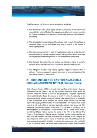 Project Management National Conference 2011                                           PMI India




                 This Pharma and Life Sciences article is organized as follows:


                 a. Risk Influence Factor, which deals with the vulnerability of the system with
                    respect to the external factors like regulatory compliance in various countries
                    for Pharma process in drug discovery, clinical trails and drug manufacturing /
                    packaging.


                 b. Risk prioritization in each phase of the clinical trails in each of the phases is
                    analyzed based on the cost benefit and time to bring it to the market in
                    various geographies.


                 c. Risk dependency analysis in each of the phase during the drug development
                    process based on the risk mitigation models and algorithms which have been
                    developed specific Pharma process as per the regulatory compliance.


                 d. Risk Network Generation Pharma Models are defined as: What -if and Why
                    Analysis which is a risk in the drug formulations and discovery process.


                 e. Risk Mitigation Analysis and Models signifies mitigation variation effort in
                    different Pharma process with respect to concept to commercialization of the
                    drug as per regulatory compliance.


                 2 RISK INFLUENCE FACTOR ANALYSIS &
                 RISK MANAGEMENT BY PLM Pharma Tools:

                 Risk Influence Factor (RIF) in clinical trails signifies all the factors that are
                 influencing the risk category as per the present conditions under which the
                 project is taken and decided to launch in that geography. This plays a significant
                 role in estimating the basic dimensions of a risk in terms of probability of risk
                 occurrences in the specific process of clinical trails phase in terms of probability
                 of risk occurrences. RIF’s analysis for clinical trails process can be best
                 represented by Bayesian Networks in which each of the RIF represents a parent
                 node to a risk node which is identified during the clinical trails phase. All RIFs
                 should be mapped with respect to the time of occurrence of upcoming risk in
                 different phases of clinical trails. Clinical Phases Trails 1, Clinical Phase Trails 2
                 and Clinical Phase Trails 3 can be the some of the RIFs in the Clinical Trail
                 Phase of Drug Discovery. Hence we can conclude that the more influential are
                 RIFs for a risk category, the more chances of risk to happen in that category and
                 impact depends on the current phase of the clinical trails. Thus RIFs portray the
                 basic picture of risks which is helpful in estimating the parameters like probability
                 of risk occurrence during the clinical trails phase of the project. The formula for
6|P a g e
 Application of Select Tools of Psychology for Effective Project Management
 