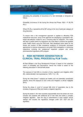 Project Management National Conference 2011                                         PMI India



                 calculating the probability of occurrence of a risk individually is computed as
                 follows:


                 Probability occurrence of risk during the clinical trial Phase: P(R) = P (R| PA
                 (RRIF).


                 Where PA (RRIF) represents all the RIF acting on the risk of particular category of
                 drug discovery.


                 To ensure that a risk management approach is applied to allocating FDA
                 inspectional resources, some of the agencies are developing a quantitative risk-
                 based site-selection model for use in choosing sites for inspection. This model
                 will help to predict where its inspections are most likely to achieve the greatest
                 public health impact using the PLM tools. Also developed action plans for the
                 review and revision of field compliance programs to incorporate risk-based
                 approaches to improve transparency and guide FDA investigators in conducting
                 inspections including the preapproval inspection program and active
                 pharmaceutical ingredients (API) program.


                 3 RISK NETWORK GENERATION IN
                 CLINICAL TRAIL PROCESS by PLM Tools:

                 All Risk Models in the Drug Development Process is based on the subjective
                 notion of probability and assumptions. Hence this model is based on the
                 following assumption in clinical trails phase:


                 The exposure of risk E(R) is a function of time, regulation and mitigation effort
                 (M), mathematically it can expressed as: E(R) = f (t, r, M).


                 During the initial phase 1 subjects are healthy and not potentially complicated
                 patients, hence the exposure of risk is less and mitigation is almost negligible
                 (M~0).


                 During the phase 2, proof of concept falls short of expectation due to the
                 increase of exposure of Risk and needs a mitigation algorithm.


                 During the phase 3, the risks increases exponentially since this phase are more
                 complex and presents with additional set of new risks and needs a complex
                 mitigation algorithm. Here the drug is administered in more realistic clinical
                 settings and includes the regulations changes under ICH, GCP and EU
                 legislation.



7|P a g e
 Application of Select Tools of Psychology for Effective Project Management
 