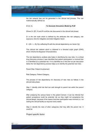 Project Management National Conference 2011                                               PMI India



                 the risk network tree can be generated in the clinical trail process. This can
                 mathematically defined as


                 D=(X, E),                    : To Generate Simulation Model by PLM


                 Where X= {R1, N and R is all the risk discovered in the clinical trail phase}


                 D: is the risk node which is defined by the attributes like risk category, risk
                 exposure, time for mitigation and total mitigation factor


                 E = {Ri < --- Rj: Rj is affecting Ri with the clinical dependency env factor Cji}


                 This clinical risk network which is obtained is a directed acylic graph (DAG)
                 which inherits the Bayesian Characteristics.


                 The risk dependency analysis also helps in identifying the new risks. In a critical
                 drug discovery process it was identified that patient participation is minimal then
                 it is identified as a potential risk. If it is identified as a risk then as per discussion
                 below the risk dependency process helps us to identify the potential new risks.


                 Parent Risk: Patient Involvement


                 Risk Category: Patient Category.


                 The process of risk dependency for discovery of new risks as follows in the
                 clinical trails phase:


                 Step 1: Identify child risk that can add strength to parent risk within the parent
                 category.


                 After analyzing the various factor in the patient domain. It can be inferred that
                 patient acceptance could be potential risk as they might not acceptance the
                 clinical design, because of the reason that their participation was minimal (i.e. not
                 visiting the clinical facility as required every week).


                 Step 2: Identify the risks of other categories that may after the parent risk. It
                 could be:


                 Project specific factor:



9|P a g e
 Application of Select Tools of Psychology for Effective Project Management
 