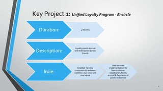 Key Project 1: Unified Loyalty Program - Encircle
4
Duration: 4 Months
Description:
Loyalty points accrual
and redemption across
brands
Role:
Enabled Tanishq
customers to redeeem
watches / eye-wear and
vice-versa
Web services
implementation for
New customer
registration,Points
accrual & Payments of
points redeemed
 