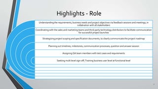 Highlights - Role
Understanding the requirements, business needs and project objectives via feedback sessions and meetings, in
collabration with all stakeholders
Coordinating with the sales and marketing teams and third-party technology distributors to facilitate communication
for successful project launches
Strategizing project scoping and specification documents, to clearly communicate the project roadmap
Planning out timelines, milestones, communication processes, question and answer session
Assigning QA team members with test cases and requirements
Seeking multi level sign-off; Training business user level at functional level
7
 