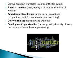  Startup founders translates to a mix of the following:
 Financial rewards (cash, equity, a chance at a lifetime of
wealth).
 Behavioural identifiers (a larger cause, impact and
recognition, thrill, freedom to do your own thing).
 Lifestyle choices (flexibility and wellness).
 Development opportunities (career growth, diversity of roles,
the novelty of work, learning to startup).
 