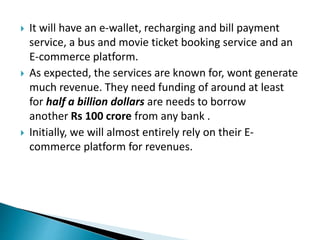  It will have an e-wallet, recharging and bill payment
service, a bus and movie ticket booking service and an
E-commerce platform.
 As expected, the services are known for, wont generate
much revenue. They need funding of around at least
for half a billion dollars are needs to borrow
another Rs 100 crore from any bank .
 Initially, we will almost entirely rely on their E-
commerce platform for revenues.
 