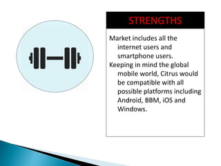 STRENGTHS
Market includes all the
internet users and
smartphone users.
Keeping in mind the global
mobile world, Citrus would
be compatible with all
possible platforms including
Android, BBM, iOS and
Windows.
 
