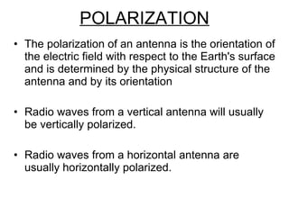 POLARIZATION The polarization of an antenna is the orientation of the electric field with respect to the Earth's surface and is determined by the physical structure of the antenna and by its orientation  Radio waves from a vertical antenna will usually be vertically polarized.  Radio waves from a horizontal antenna are usually horizontally polarized. 