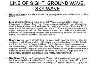 LINE OF SIGHT, GROUND WAVE, SKY WAVE Ground Wave  is a surface wave that propagates close to the surface of the Earth. Line of Sight  (Ground wave or Direct Wave) is propagation of waves travelling in a straight line. The rays or waves are deviated or reflected by obstructions and cannot travel over the horizon or behind obstacles. Most common of the radio propagation modes at VHF and higher frequencies. At higher frequencies and in lower levels of the atmosphere, any obstruction between the transmitting antenna and the receiving antenna will block the signal, just like the light that the eye senses Space Waves : travel directly from an antenna to another without reflection on the ground. Occurs when both antennas are within line of sight of each another, distance is longer that line of sight because most space waves bend near the ground and follow practically a curved path. Antennas must display a very low angle of emission in order that all the power is radiated in direction of the horizon instead of escaping in the sky. A high gain and horizontally polarized antenna is thus highly recommended. Sky Wave  (Skip/ Hop/ Ionospheric Wave) is the propagation of radio waves bent (refracted) back to the Earth's surface by the ionosphere. HF radio communication (between 3 and 30 MHz) is a result of skywave propagation.  