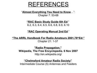 REFERENCES “ Almost Everything You Need to Know …”: Chapter 7: 53-68   “ RAC Basic Study Guide 6th Ed :”  6.2, 6.3, 6.4, 6.5, 6.6, 6.8, 6.9, 6.10 “ RAC Operating Manual 2nd Ed :” “ The ARRL Handbook For Radio Amateurs 2001,78 th Ed:” Chapter 21: 1-37   "Radio Propagation."   Wikipedia, The Free Encyclopedia. 6 Nov 2007 http://en.wikipedia.org/ “ Chelmsford Amateur Radio Society”   Intermediate Course (5) Antennas and Feeders 