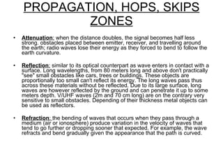 PROPAGATION, HOPS, SKIPS ZONES Attenuation :  when the distance doubles, the signal becomes half less strong. obstacles placed between emitter, receiver, and travelling around the earth; radio waves lose their energy as they forced to bend to follow the earth curvature. Reflection :  similar to its optical counterpart as wave enters in contact with a surface. Long wavelengths, from 80 meters long and above don't practically "see" small obstacles like cars, trees or buildings. These objects are proportionally too small can't reflect its energy. The long waves pass thus across these materials without be reflected. Due to its large surface, long waves are however reflected by the ground and can penetrate it up to some meters depth. V/UHF waves (2m and 70 cm long) are on the contrary very sensitive to small obstacles. Depending of their thickness metal objects can be used as reflectors.  Refraction :  the bending of waves that occurs when they pass through a medium (air or ionosphere) produce variation in the velocity of waves that tend to go further or dropping sooner that expected. For example, the wave refracts and bend gradually given the appearance that the path is curved. 