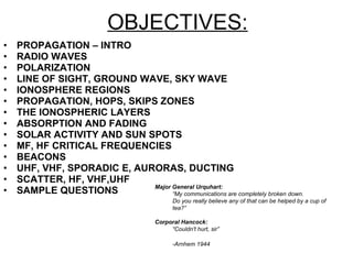 OBJECTIVES: PROPAGATION – INTRO RADIO WAVES  POLARIZATION LINE OF SIGHT, GROUND WAVE, SKY WAVE IONOSPHERE REGIONS PROPAGATION, HOPS, SKIPS ZONES THE IONOSPHERIC LAYERS ABSORPTION AND FADING SOLAR ACTIVITY AND SUN SPOTS MF, HF CRITICAL FREQUENCIES BEACONS UHF, VHF, SPORADIC E, AURORAS, DUCTING SCATTER, HF, VHF,UHF SAMPLE QUESTIONS Major General Urquhart:   “ My communications are completely broken down.  Do you really believe any of that can be helped by a cup of tea?”  Corporal Hancock:   “ Couldn't hurt, sir” -Arnhem 1944   