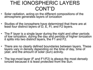 THE IONOSPHERIC LAYERS CONT’D Solar radiation, acting on the different compositions of the atmosphere generates layers of ionization Studies of the ionosphere have determined that there are at least four distinct layers of D, E, FI, and F2 layers.  The F layer is a single layer during the night and other periods of low ionization, during the day and periods of higher ionization it splits into two distinct layers, the F1 and F2. There are no clearly defined boundaries between layers. These layers vary in density depending on the time of day, time of year, and the amount of solar (sun) activity. The top-most layer (F and F1/F2) is always the most densely ionized because it is least protected from the Sun.   