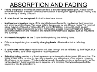 ABSORPTION AND FADING Fading of signals is the effect at a receiver do to a disturbed propagation path. A local station will come in clearly, a distant station may rise and fall in strength or appear garbled. Fading may be caused by a variety of factors: A reduction of the ionospheric  ionization level near sunset. Multi-path propagation:  some of the signal is being reflected by one layer of the ionosphere and some by another layer. The signal gets to the receiver by two different routes The received signal may be enhanced or reduced by the wave interactions. In essence, radio signals' reaching the receiving antenna by two or more paths. Causes include atmospheric ducting, ionospheric reflection and refraction, and reflection from terrestrial objects, such as mountains and buildings. Increased absorption as the D  layer builds up during the morning hours. Difference in path lengths caused by  changing levels of ionization  in the reflecting layer. E layer starts to disappear  radio waves will pass through and be reflected by the F layer, thus causing the skip zone to fall beyond the receiving station. Selective fading:  creates a hollow tone common on international shortwave AM reception. The signal arrives at the receiver by two different paths, and at least one of the paths is changing (lengthening or shortening). This typically happens in the early evening or early morning as the various layers in the ionosphere move, separate, and combine. The two paths can both be skywave or one be groundwave. 
