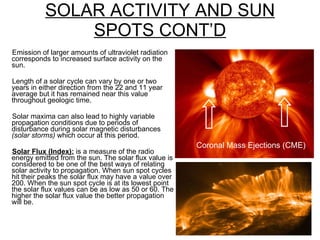 SOLAR ACTIVITY AND SUN SPOTS CONT’D Emission of larger amounts of ultraviolet radiation corresponds to increased surface activity on the sun. Length of a solar cycle can vary by one or two years in either direction from the 22 and 11 year average but it has remained near this value throughout geologic time. Solar maxima can also lead to highly variable propagation conditions due to periods of disturbance during solar magnetic disturbances  (solar storms)  which occur at this period. Solar Flux (Index):  is a measure of the radio energy emitted from the sun. The solar flux value is considered to be one of the best ways of relating solar activity to propagation. When sun spot cycles hit their peaks the solar flux may have a value over 200. When the sun spot cycle is at its lowest point the solar flux values can be as low as 50 or 60. The higher the solar flux value the better propagation will be. Coronal Mass Ejections (CME) 