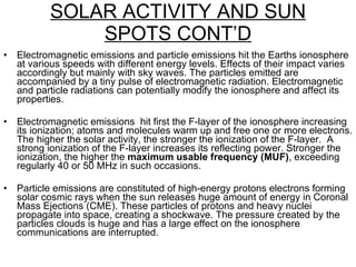 SOLAR ACTIVITY AND SUN SPOTS CONT’D Electromagnetic emissions and particle emissions hit the Earths ionosphere at various speeds with different energy levels. Effects of their impact varies accordingly but mainly with sky waves. The particles emitted are accompanied by a tiny pulse of electromagnetic radiation. Electromagnetic and particle radiations can potentially modify the ionosphere and affect its properties. Electromagnetic emissions  hit first the F-layer of the ionosphere increasing its ionization; atoms and molecules warm up and free one or more electrons. The higher the solar activity, the stronger the ionization of the F-layer.  A  strong ionization of the F-layer increases its reflecting power. Stronger the ionization, the higher the  maximum usable frequency (MUF) , exceeding regularly 40 or 50 MHz in such occasions.  Particle emissions are constituted of high-energy protons electrons forming solar cosmic rays when the sun releases huge amount of energy in Coronal Mass Ejections (CME). These particles of protons and heavy nuclei propagate into space, creating a shockwave. The pressure created by the particles clouds is huge and has a large effect on the ionosphere communications are interrupted. 