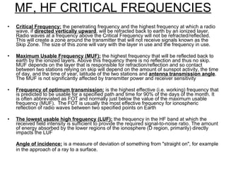 MF, HF CRITICAL FREQUENCIES Critical Frequency:  the penetrating frequency and the highest frequency at which a radio wave, if  directed vertically upward , will be refracted back to earth by an ionized layer. Radio waves at a frequency above the Critical Frequency will not be refracted/reflected. This will create a zone around the transmitter that will not receive signals known as the Skip Zone. The size of this zone will vary with the layer in use and the frequency in use. Maximum Usable Frequency (MUF):  the highest frequency that will be reflected back to earth by the ionized layers. Above this frequency there is no reflection and thus no skip. MUF depends on the layer that is responsible for refraction/reflection and so contact between two stations relying on skip will depend on the amount of sunspot activity, the time of day, and the time of year, latitude of the two stations and  antenna transmission angle .  The MUF is not significantly affected by transmitter power and receiver sensitivity  Frequency of optimum transmission:  is the highest effective (i.e. working) frequency that is predicted to be usable for a specified path and time for 90% of the days of the month. It is often abbreviated as FOT and normally just below the value of the maximum usable frequency (MUF).  The FOT is usually the most effective frequency for ionospheric reflection of radio waves between two specified points on Earth The lowest usable high frequency (LUF):  the frequency in the HF band at which the received field intensity is sufficient to provide the required signal-to-noise ratio. The amount of energy absorbed by the lower regions of the ionosphere (D region, primarily) directly impacts the LUF Angle of incidence:  is a measure of deviation of something from "straight on", for example in the approach of a ray to a surface. 