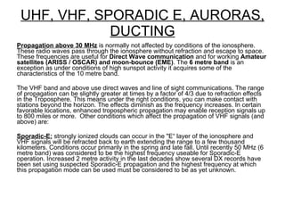 UHF, VHF, SPORADIC E, AURORAS, DUCTING Propagation above 30 MHz  is normally not affected by conditions of the ionosphere. These radio waves pass through the ionosphere without refraction and escape to space. These frequencies are useful for  Direct Wave communication  and for working  Amateur satellites (ARISS / OSCAR) and moon-bounce (EME) . The  6 metre band  is an exception as under conditions of high sunspot activity it acquires some of the characteristics of the 10 metre band. The VHF band and above use direct waves and line of sight communications. The range of propagation can be slightly greater at times by a factor of 4/3 due to refraction effects in the Troposphere. This means under the right conditions, you can make contact with stations beyond the horizon. The effects diminish as the frequency increases. In certain favorable locations, enhanced tropospheric propagation may enable reception signals up to 800 miles or more.  Other conditions which affect the propagation of VHF signals (and above) are: Sporadic-E:  strongly ionized clouds can occur in the "E“ layer of the ionosphere and VHF signals will be refracted back to earth extending the range to a few thousand kilometers. Conditions occur primarily in the spring and late fall. Until recently 50 MHz (6 metre band) was considered to be the highest frequency useable for Sporadic-E operation. Increased 2 metre activity in the last decades show several DX records have been set using suspected Sporadic-E propagation and the highest frequency at which this propagation mode can be used must be considered to be as yet unknown. 