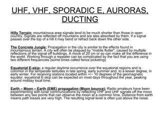 UHF, VHF, SPORADIC E, AURORAS, DUCTING Hilly Terrain:  mountainous area signals tend to be much shorter than those in open country. Signals are reflected off mountains and are also absorbed by them. If a signal passes over the top of a hill it may bend or refract back down the other side. The Concrete Jungle:  Propagation in the city is similar to the effects found in mountainous terrain. A city will often be plagued by "mobile flutter", caused by multiple reflections of the signal off buildings. A move of 20 cm or so can make all the difference in the world. Working through a repeater can be complicated by the fact that you are using two different frequencies (some times called fence picketing). Equatorial E-skip:  a regular daytime occurrence over the equatorial regions and is common in the temperate latitudes in late spring, early summer and, to a lesser degree, in early winter. For receiving stations located within +/− 10 degrees of the geomagnetic equator, equatorial E-skip can be expected on most days throughout the year, peaking around midday local time. Earth – Moon – Earth (EME) propagation (Moon bounce):  Radio amateurs have been experimenting with lunar communications by reflecting VHF and UHF signals off the moon between any two points that can observe the moon at a common time. Distance from earth means path losses are very high. The resulting signal level is often just above the noise. 