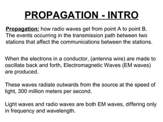 PROPAGATION - INTRO Propagation:   how radio waves get from point A to point B.  The events occurring in the transmission path between two stations that affect the communications between the stations. When the electrons in a conductor, (antenna wire) are made to oscillate back and forth, Electromagnetic Waves (EM waves) are produced. These waves radiate outwards from the source at the speed of light, 300 million meters per second.  Light waves and radio waves are both EM waves, differing only in frequency and wavelength. 