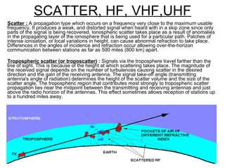 SCATTER, HF, VHF,UHF Scatter :  A propagation type which occurs on a frequency very close to the maximum usable frequency. It produces a weak, and distorted signal when heard with in a skip zone since only parts of the signal is being recovered. Ionospheric scatter takes place as a result of anomalies in the propagating layer of the ionosphere that is being used for a particular path. Patches of intense ionisation, or local variations in height, can cause abnormal refraction to take place. Differences in the angles of incidence and refraction occur allowing over-the-horizon communication between stations as far as 500 miles (800 km) apart. Tropospheric scatter (or troposcatter)  :  Signals via the troposphere travel farther than the line of sight. This is because of the height at which scattering takes place. The magnitude of the received signal depends on the number of turbulences causing scatter in the desired direction and the gain of the receiving antenna. The signal take-off angle (transmitting antenna's angle of radiation) determines the height of the scatter volume and the size of the scatter angle. The tropospheric region that contributes most strongly to tropospheric scatter propagation lies near the midpoint between the transmitting and receiving antennas and just above the radio horizon of the antennas. This effect sometimes allows reception of stations up to a hundred miles away.  