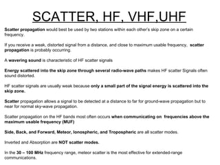 SCATTER, HF, VHF,UHF Scatter propagation  would best be used by two stations within each other’s skip zone on a certain  frequency. If you receive a weak, distorted signal from a distance, and close to maximum usable frequency,  scatter propagation  is probably occurring. A  wavering sound  is characteristic of HF scatter signals Energy scattered into the skip zone through several radio-wave paths  makes HF scatter Signals often sound distorted. HF scatter signals are usually weak because  only a small part of the signal energy is scattered into the skip zone. Scatter  propagation allows a signal to be detected at a distance to far for ground-wave propagation but to near for normal sky-wave propagation. Scatter propagation on the HF bands most often occurs  when communicating on  frequencies above the maximum usable frequency (MUF) Side, Back, and Forward, Meteor, Ionospheric, and Tropospheric  are all scatter modes. Inverted and Absorption are  NOT scatter modes. In the  30 – 100 MHz  frequency range, meteor scatter is the most effective for extended-range communications. Meteor scatter is the most effective on the  6 metre band . 