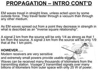 EM waves travel in straight lines, unless acted upon by some outside force. They travel faster through a vacuum than through any other medium.  As EM waves spread out from a point they decrease in strength in what is described as an "inverse square relationship".  A signal 2 km from the source will be only 1/4 as strong as that 1 km from the source. A signal 3 km from the source will be only 1/9 that at the 1 km point.  HOWEVER….. Modern receivers are very sensitive  and extremely small powers provide usable signals.  Waves can be received many thousands of kilometers from the transmitting station. Voyager 2 transmitted signals over many billions of kilometers from outer space with only 25 W of power. PROPAGATION – INTRO CONT’D 