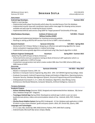 208 Westcott Street, Apt 2,
Syracuse, NY 13210 SRIKIRAN SISTLA
(315) 928-8376
srikirancse@ymail.com
EMPLOYMENT
Android App Developer, 3i Mobile Summer 2016
English e-Learning App
 Implemented audio player functionality which plays the recorded lessons from the database.
 Implemented recycler view with coordinator layout within view pager for showing various lessons
available and web view for rendering the lesson content.
 Implemented JAVA EE web service using SOAP for ‘forgot password’ functionality of the app.
Web/Database Developer, Institute of Veterans and
Military Families (IVMF)
Fall 2016 – Present
 Designed and implemented database for timesheet processing website.
 Working on setting up RESTful-API services from ID.me to IVMF’s internal websites.
Research Assistant Syracuse University Fall 2015 – Spring 2016
 Worked with Prof. Chilukuri Mohan in designing an effective cost optimizing algorithm for classic
doctor and patient mapping problem in medical technology.
 Implemented various greedy algorithms and optimized using Tabu Search algorithm in JAVA.
Software Engineer (Undergrad) Accenture Spring 2014 – Summer 2015
Global Pay Plus (GPP) (Project of Bank of America)
 Performed End to end user acceptance testing on Bank of America’s GPP application which is a
payments application in SEPA of Europe.
 Created test case generation tool which creates random XML docs from XML Schema (XSD) using
JAXB classes of JAVA
EDUCATION
Syracuse, NY Syracuse University Fall 2015 – May 2017
 Masters in Computer Science, GPA: 3.6
 Bachelors in Computer Science Engineering, May 2013. GPA: 3.67 (MVSR Engineering College, India)
 Graduate Coursework: Android Programming, Design and Analysis of Algorithms, Operating Systems,
Computer Security, Database Management Systems, Structural Programming and Formal Methods
 Undergraduate Coursework: C, C++, JAVA, OS; Databases; Algorithms; Data Mining; Comp.
Architecture; Distributed Networks, Computer Networks, Artificial Intelligence, Calculus III
TECHNICAL EXPERIENCE
Academic Projects
 Airliner Database Design (Summer 2016). Designed and implemented Airliner database. SQL Server
2012, Database Design (ER – Diagram)
 Travelogue Android App (Spring 2016). Developed an android app in which a user can store
(public/private photos, videos and accommodation details of trip. Android, JAVA, PHP, Firebase,
JSON
 City Bus Route Helpline System (Spring 2013 Undergrad). A 3 tier database web application in JAVA
EE which is a bus route scheduler, guide and query system. JAVA, JSP, Oracle SQL, jQuery, JDBC
Languages and Technologies
 C++; C; Java; SQL; JavaScript; XML (XSD) Schema; Python; PHP; UNIX Shell scripting
 Android Studio; Microsoft SQL Server; Eclipse; MySQL
 