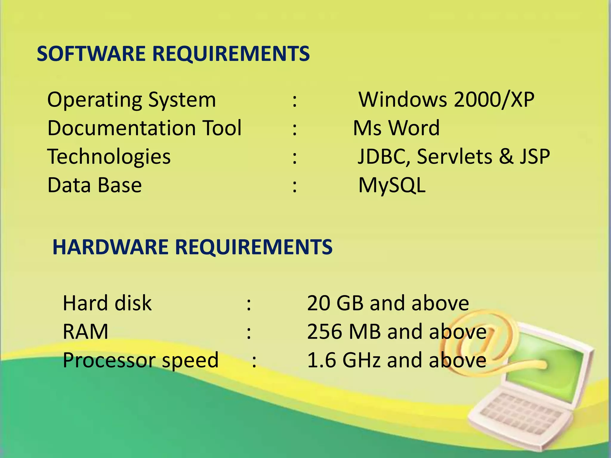 Operating System : Windows 2000/XP
Documentation Tool : Ms Word
Technologies : JDBC, Servlets & JSP
Data Base : MySQL
Hard disk : 20 GB and above
RAM : 256 MB and above
Processor speed : 1.6 GHz and above
SOFTWARE REQUIREMENTS
HARDWARE REQUIREMENTS
 