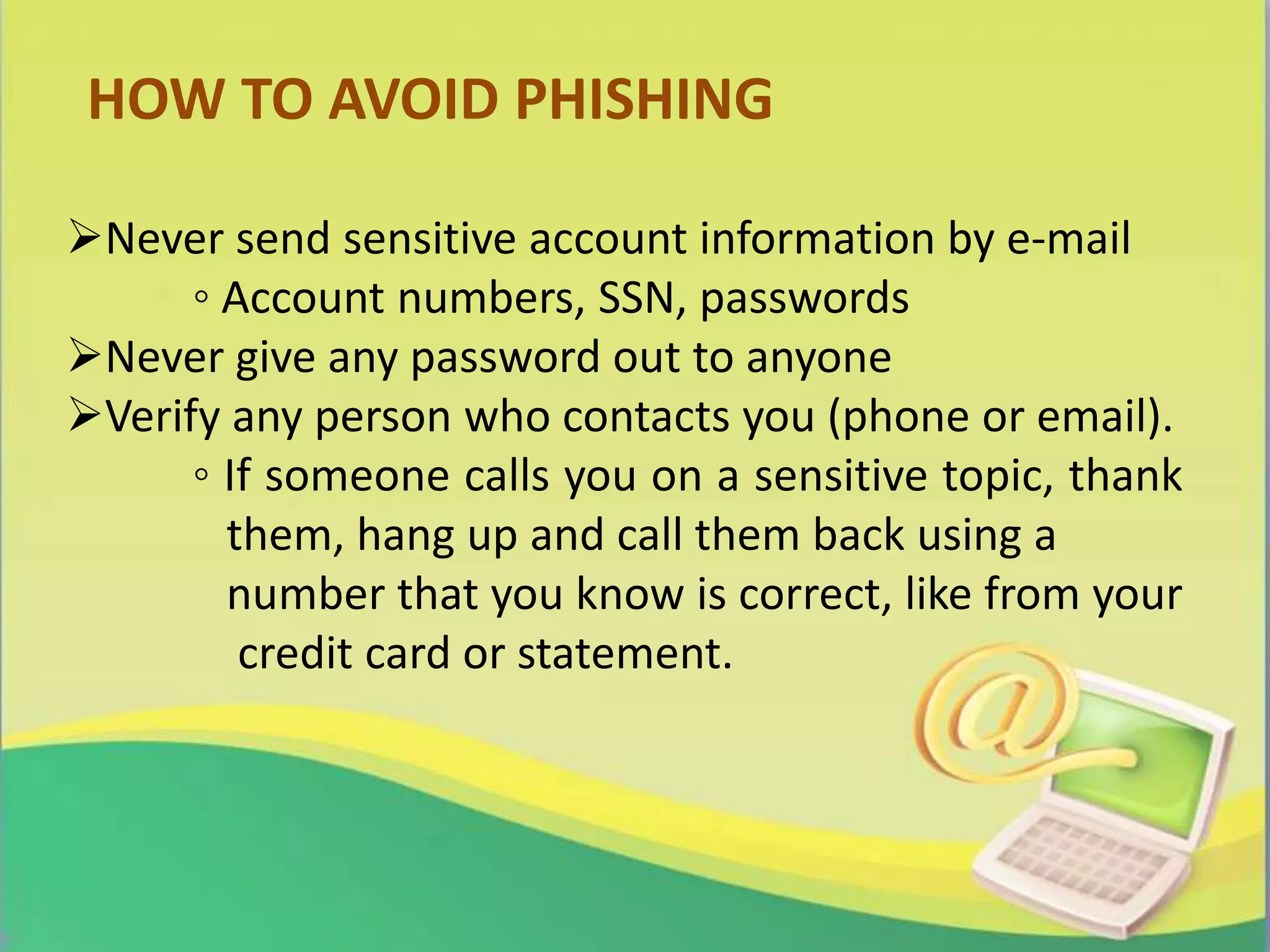 HOW TO AVOID PHISHING
Never send sensitive account information by e-mail
◦ Account numbers, SSN, passwords
Never give any password out to anyone
Verify any person who contacts you (phone or email).
◦ If someone calls you on a sensitive topic, thank
them, hang up and call them back using a
number that you know is correct, like from your
credit card or statement.
 