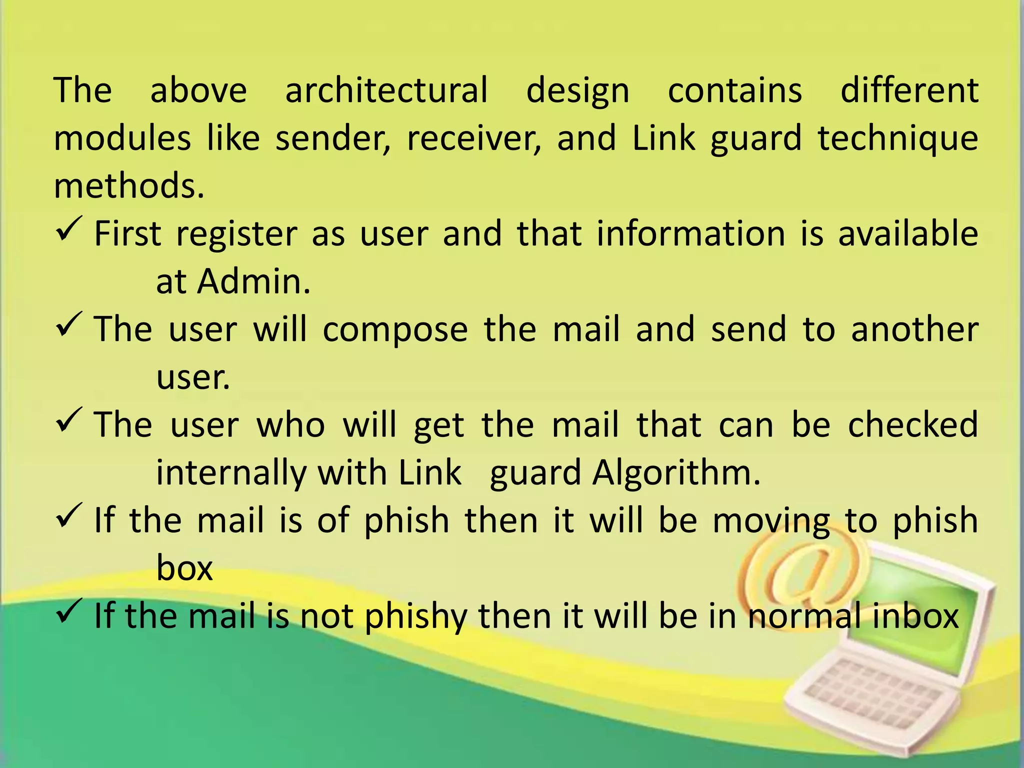 The above architectural design contains different
modules like sender, receiver, and Link guard technique
methods.
 First register as user and that information is available
at Admin.
 The user will compose the mail and send to another
user.
 The user who will get the mail that can be checked
internally with Link guard Algorithm.
 If the mail is of phish then it will be moving to phish
box
 If the mail is not phishy then it will be in normal inbox
 