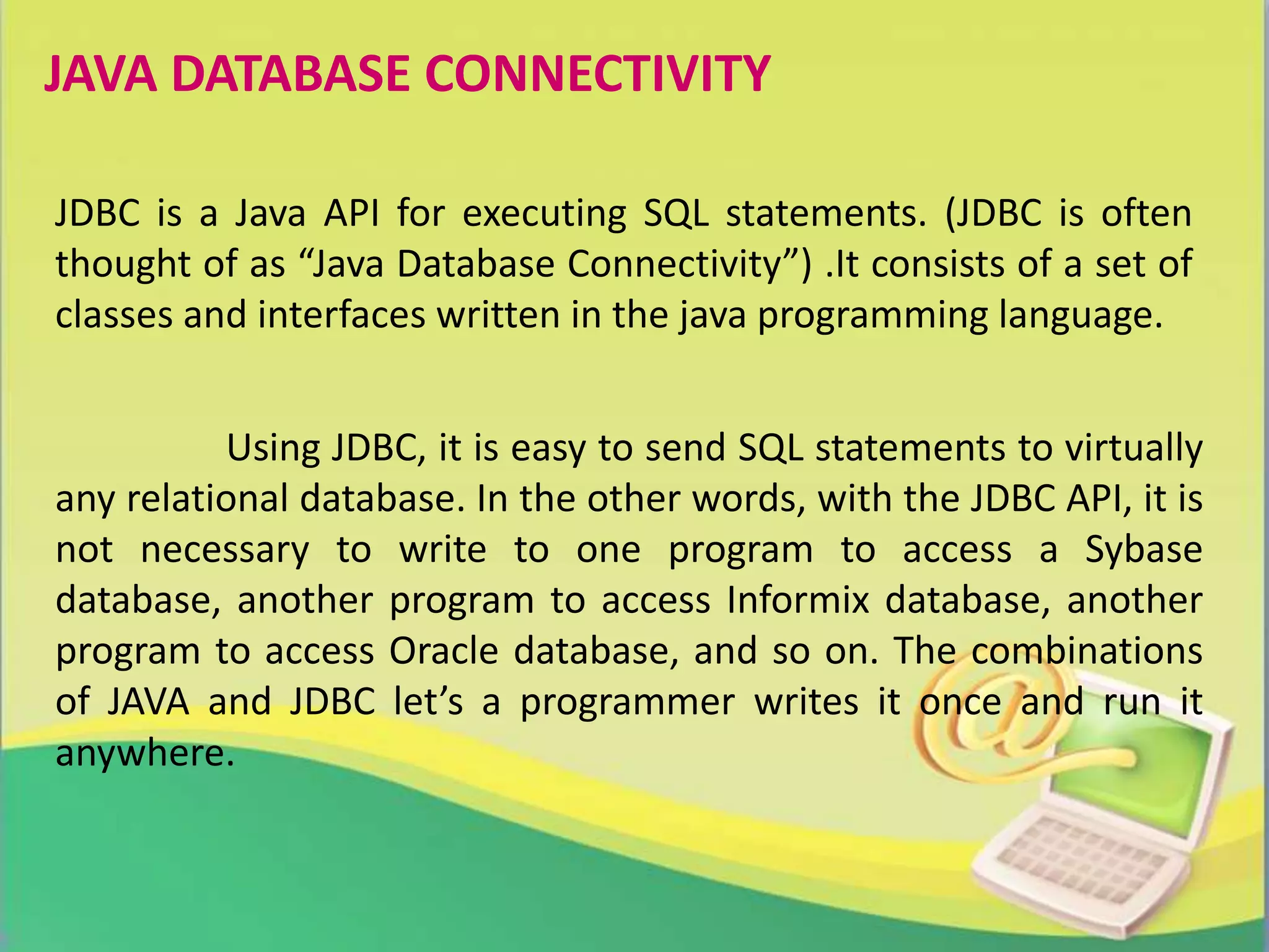 JAVA DATABASE CONNECTIVITY
JDBC is a Java API for executing SQL statements. (JDBC is often
thought of as “Java Database Connectivity”) .It consists of a set of
classes and interfaces written in the java programming language.
Using JDBC, it is easy to send SQL statements to virtually
any relational database. In the other words, with the JDBC API, it is
not necessary to write to one program to access a Sybase
database, another program to access Informix database, another
program to access Oracle database, and so on. The combinations
of JAVA and JDBC let’s a programmer writes it once and run it
anywhere.
 