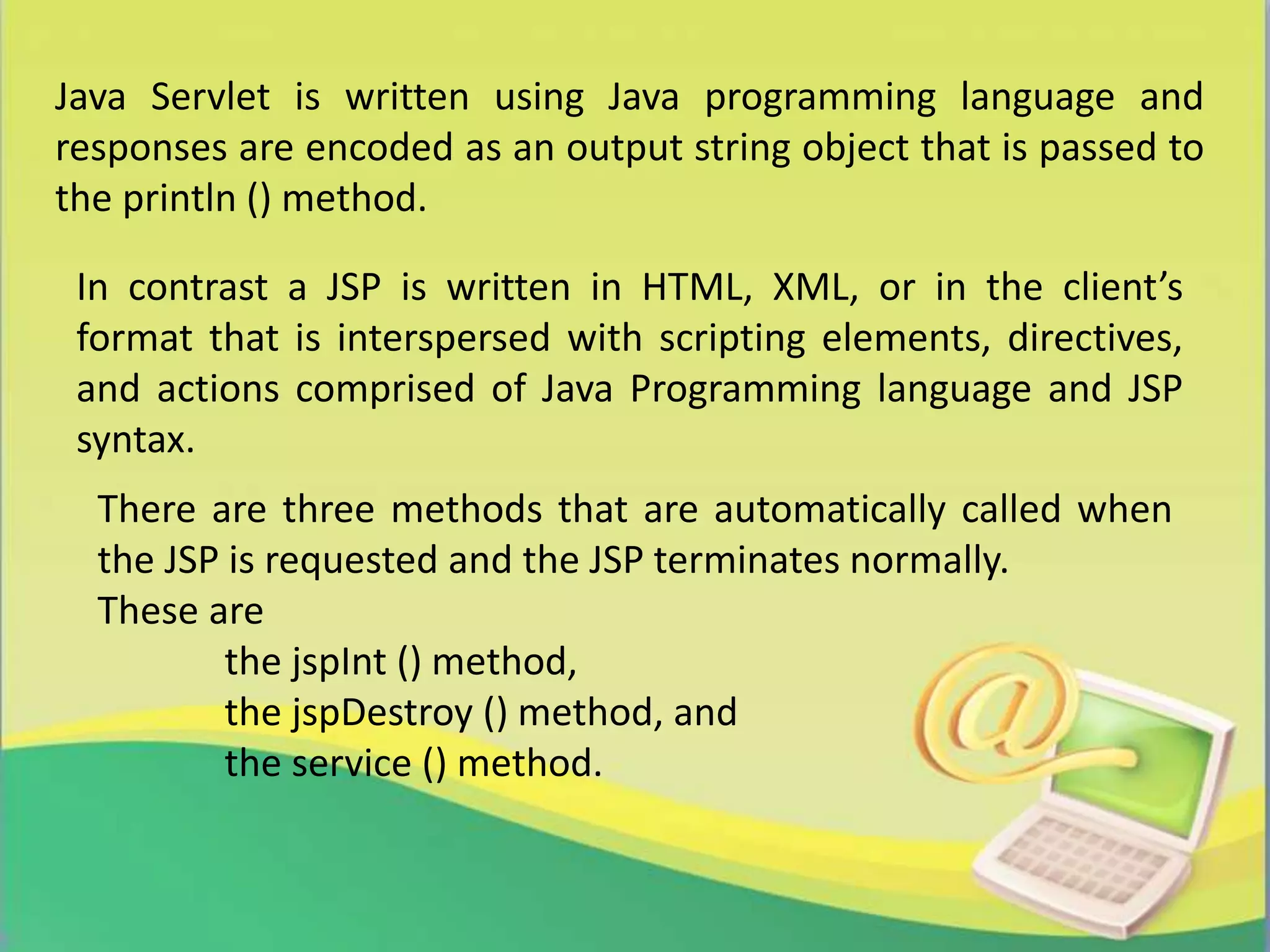 Java Servlet is written using Java programming language and
responses are encoded as an output string object that is passed to
the println () method.
In contrast a JSP is written in HTML, XML, or in the client’s
format that is interspersed with scripting elements, directives,
and actions comprised of Java Programming language and JSP
syntax.
There are three methods that are automatically called when
the JSP is requested and the JSP terminates normally.
These are
the jspInt () method,
the jspDestroy () method, and
the service () method.
 