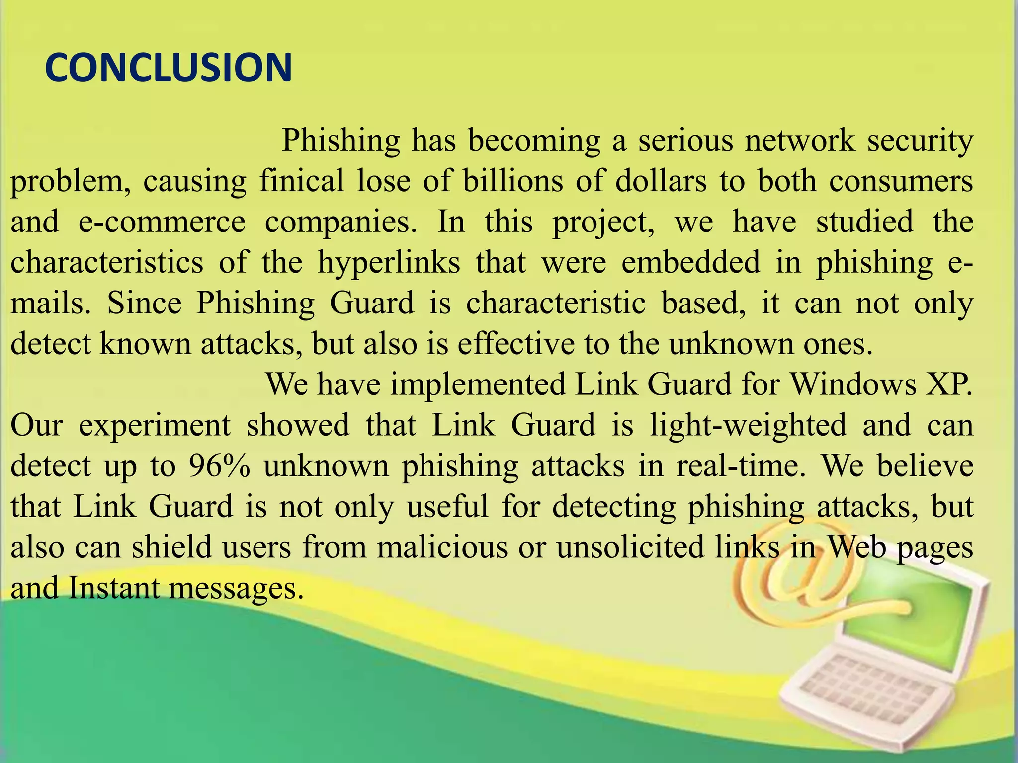 CONCLUSION
Phishing has becoming a serious network security
problem, causing finical lose of billions of dollars to both consumers
and e-commerce companies. In this project, we have studied the
characteristics of the hyperlinks that were embedded in phishing e-
mails. Since Phishing Guard is characteristic based, it can not only
detect known attacks, but also is effective to the unknown ones.
We have implemented Link Guard for Windows XP.
Our experiment showed that Link Guard is light-weighted and can
detect up to 96% unknown phishing attacks in real-time. We believe
that Link Guard is not only useful for detecting phishing attacks, but
also can shield users from malicious or unsolicited links in Web pages
and Instant messages.
 